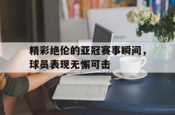 爱游戏(中国)-精彩绝伦的亚冠赛事瞬间，球员表现无懈可击