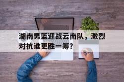 爱游戏(中国)-湖南男篮迎战云南队，激烈对抗谁更胜一筹？