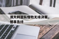 爱游戏(中国)-澳大利亚队惜败无缘决赛，憾事告终