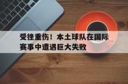 爱游戏(中国)-受挫重伤！本土球队在国际赛事中遭遇巨大失败