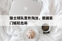 爱游戏(中国)-瑞士球队意外淘汰，德国豪门尴尬出局