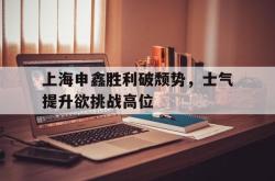 爱游戏(中国)-上海申鑫胜利破颓势，士气提升欲挑战高位
