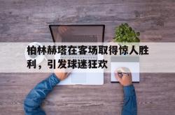 爱游戏(中国)-柏林赫塔在客场取得惊人胜利，引发球迷狂欢