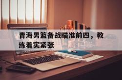 爱游戏-青海男篮备战瞄准前四，教练着实紧张