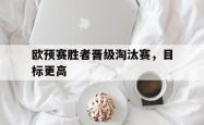 爱游戏-欧预赛胜者晋级淘汰赛，目标更高