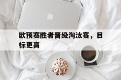 爱游戏-欧预赛胜者晋级淘汰赛，目标更高