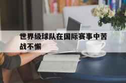 爱游戏(中国)-世界级球队在国际赛事中苦战不懈