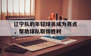 爱游戏-辽宁队的年轻球员成为亮点，帮助球队取得胜利