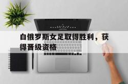爱游戏-白俄罗斯女足取得胜利，获得晋级资格