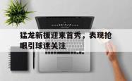 爱游戏(中国)-猛龙新援迎来首秀，表现抢眼引球迷关注