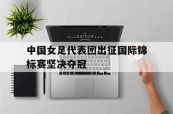 爱游戏-中国女足代表团出征国际锦标赛坚决夺冠