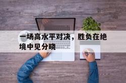爱游戏-一场高水平对决，胜负在绝境中见分晓