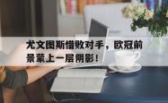爱游戏-尤文图斯惜败对手，欧冠前景蒙上一层阴影！