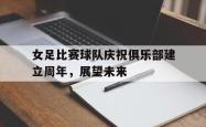 爱游戏(中国)-女足比赛球队庆祝俱乐部建立周年，展望未来