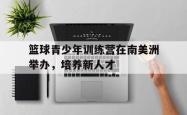 爱游戏(中国)-篮球青少年训练营在南美洲举办，培养新人才