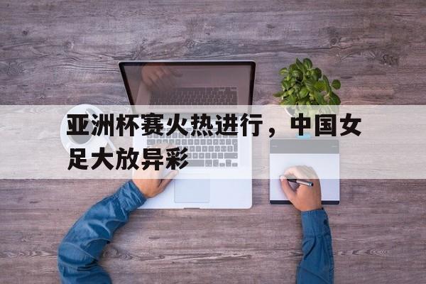亚洲杯赛火热进行，中国女足大放异彩