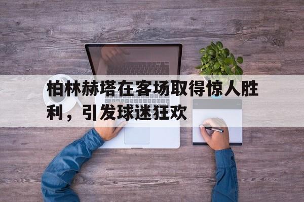 柏林赫塔在客场取得惊人胜利，引发球迷狂欢
