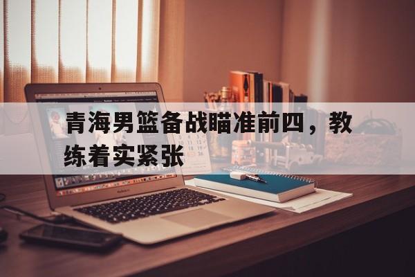 青海男篮备战瞄准前四，教练着实紧张